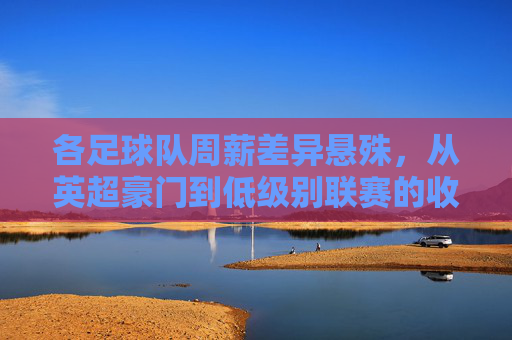 各足球队周薪差异悬殊,从英超豪门到低级别联赛的收入分化现象探析,各足球队周薪差异悬殊,从英超豪门到低级别联赛的收入分化现象探析