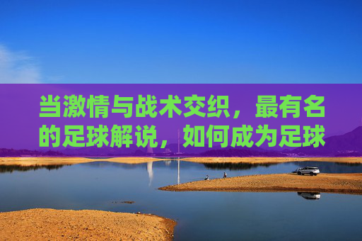 当激情与战术交织，最有名的足球解说，如何成为足球史的一部分，当激情与战术交织，足球解说如何成为足球史的一部分