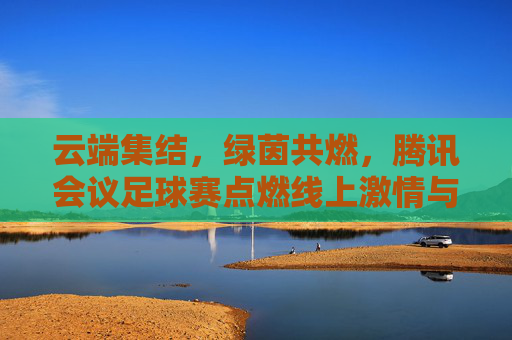云端集结,绿茵共燃,腾讯会议足球赛点燃线上激情与联结,云端集结,绿茵共燃,腾讯会议足球赛点燃线上激情与联结