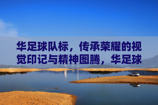 华足球队标，传承荣耀的视觉印记与精神图腾，华足球队标，传承荣耀的视觉印记与精神图腾