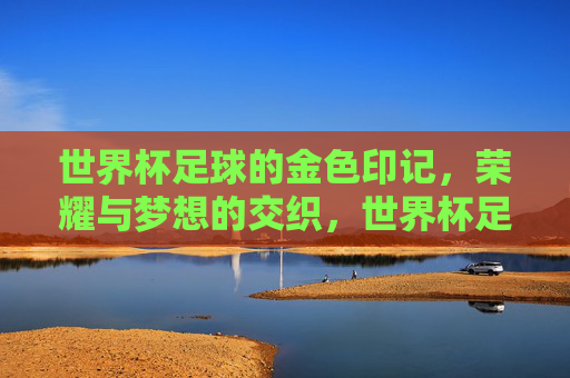 世界杯足球的金色印记，荣耀与梦想的交织，世界杯足球的金色印记，荣耀与梦想的交织