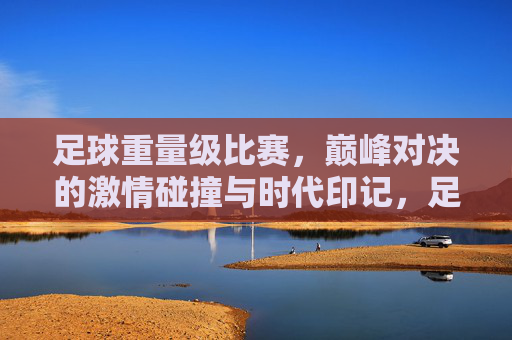 足球重量级比赛，巅峰对决的激情碰撞与时代印记，足球重量级比赛，巅峰对决的激情碰撞与时代印记