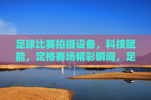 足球比赛拍摄设备，科技赋能，定格赛场精彩瞬间，足球比赛拍摄设备，科技赋能，定格赛场精彩瞬间