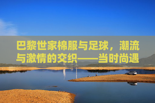 巴黎世家棉服与足球,潮流与激情的交织——当时尚遇上体育的热血,巴黎世家棉服与足球,潮流与激情的交织——当时尚遇上体育的热血