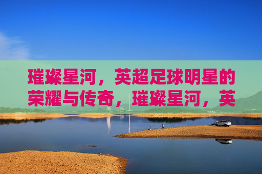 璀璨星河,英超足球明星的荣耀与传奇,璀璨星河,英超足球明星的荣耀与传奇