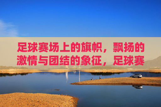 足球赛场上的旗帜,飘扬的激情与团结的象征,足球赛场旗帜,飘扬的激情与团结的象征