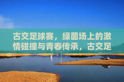 古交足球赛，绿茵场上的激情碰撞与青春传承，古交足球赛，绿茵场上的激情碰撞与青春传承