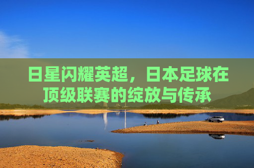 日星闪耀英超，日本足球在顶级联赛的绽放与传承