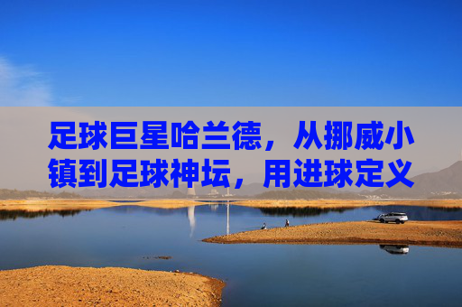 足球巨星哈兰德，从挪威小镇到足球神坛，用进球定义传奇的超级前锋