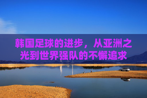 韩国足球的进步,从亚洲之光到世界强队的不懈追求