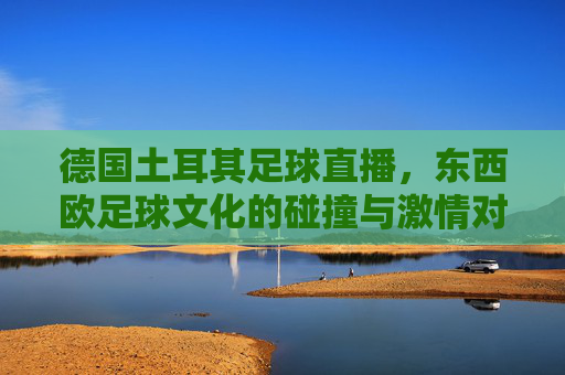 德国土耳其足球直播，东西欧足球文化的碰撞与激情对决