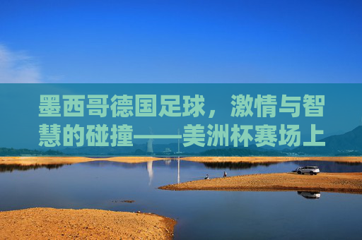 墨西哥德国足球，激情与智慧的碰撞——美洲杯赛场上的经典对决与历史回响