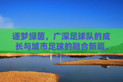逐梦绿茵，广深足球队的成长与城市足球的融合新篇，逐梦绿茵，广深足球队的成长与城市足球的融合新篇