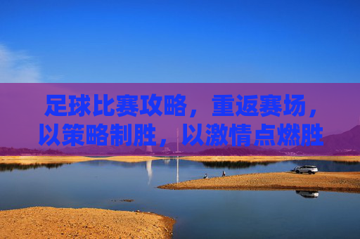 足球比赛攻略，重返赛场，以策略制胜，以激情点燃胜利