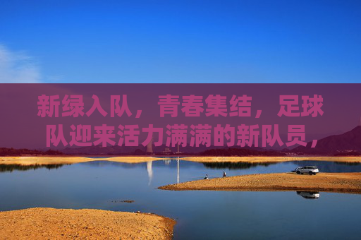 新绿入队,青春集结,足球队迎来活力满满的新队员,新绿入队,青春集结,足球队迎来活力满满新队员