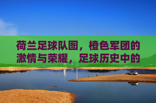 荷兰足球队图,橙色军团的激情与荣耀,足球历史中的经典印记