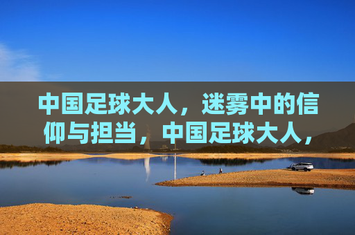 中国足球大人，迷雾中的信仰与担当，中国足球大人，迷雾中的信仰与担当