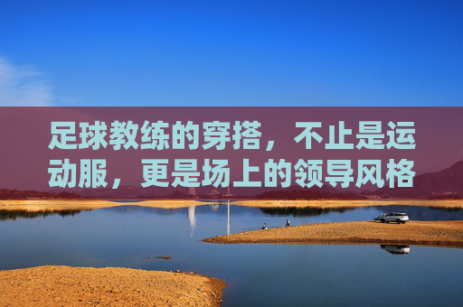 足球教练的穿搭，不止是运动服，更是场上的领导风格，足球教练的穿搭，不止是运动服，更是场上的领导风格