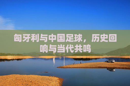 匈牙利与中国足球，历史回响与当代共鸣
