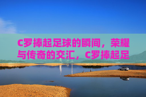 C罗捧起足球的瞬间,荣耀与传奇的交汇,C罗捧起足球的瞬间,荣耀与传奇的交汇