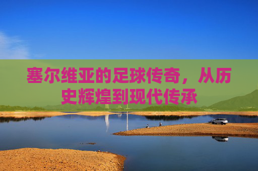 塞尔维亚的足球传奇，从历史辉煌到现代传承
