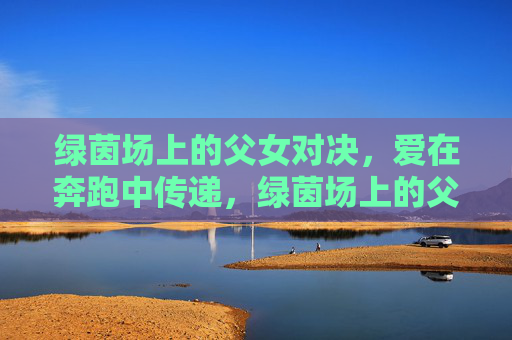 绿茵场上的父女对决,爱在奔跑中传递,绿茵场上的父女对决,爱在奔跑中传递