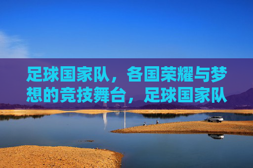 足球国家队，各国荣耀与梦想的竞技舞台，足球国家队，各国荣耀与梦想的竞技舞台
