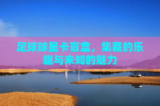 足球球星卡盲盒，集藏的乐趣与未知的魅力