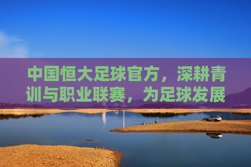 中国恒大足球官方，深耕青训与职业联赛，为足球发展注入新动能