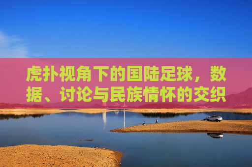 虎扑视角下的国陆足球,数据、讨论与民族情怀的交织,虎扑视角下的国陆足球,数据、讨论与民族情怀的交织