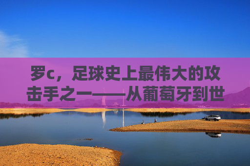 罗c,足球史上最伟大的攻击手之一——从葡萄牙到世界之巅的辉煌征程与不朽传奇