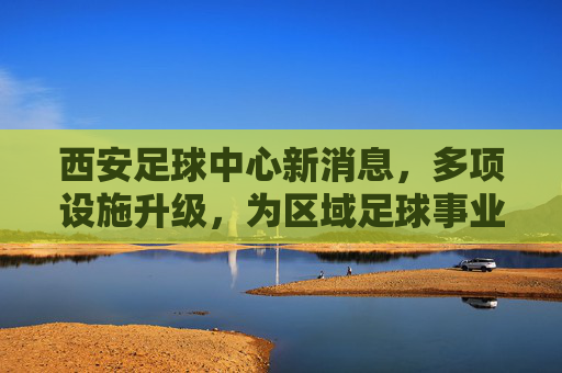 西安足球中心新消息,多项设施升级,为区域足球事业注入新动能,西安足球中心设施升级,为区域足球事业注入新动能
