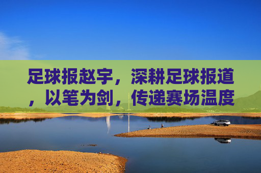 足球报赵宇,深耕足球报道,以笔为剑,传递赛场温度与深度,足球报赵宇,深耕足球报道,以笔为剑,传递赛场温度与深度
