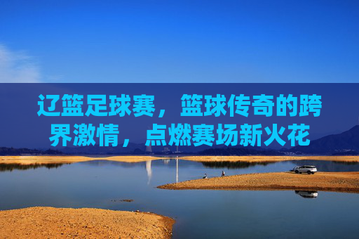 辽篮足球赛，篮球传奇的跨界激情，点燃赛场新火花