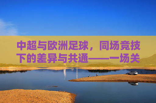 中超与欧洲足球,同场竞技下的差异与共通——一场关于足球全球化与本土化的深度对话,中超与欧洲足球,同场竞技下的差异与共通——一场关于足球全球化与本土化的深度对话