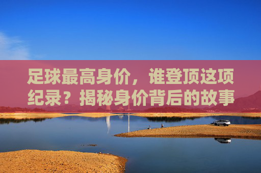 足球最高身价,谁登顶这项纪录?揭秘身价背后的故事与市场逻辑,足球最高身价,谁登顶这项纪录?揭秘身价背后的故事与市场逻辑