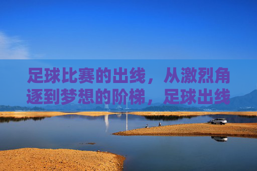 足球比赛的出线，从激烈角逐到梦想的阶梯，足球出线，从激烈角逐到梦想的阶梯