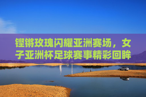 铿锵玫瑰闪耀亚洲赛场，女子亚洲杯足球赛事精彩回眸与时代荣光