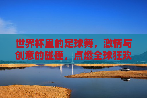 世界杯里的足球舞，激情与创意的碰撞，点燃全球狂欢