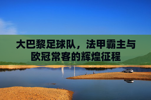 大巴黎足球队，法甲霸主与欧冠常客的辉煌征程