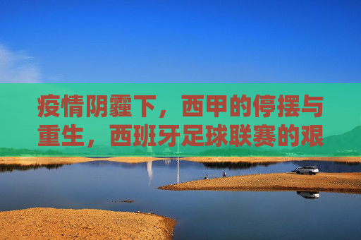 疫情阴霾下,西甲的停摆与重生,西班牙足球联赛的艰难与希望