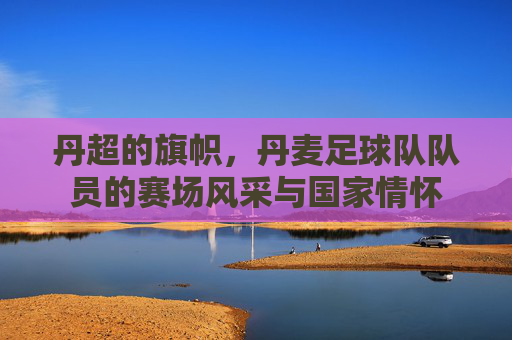 丹超的旗帜，丹麦足球队队员的赛场风采与国家情怀