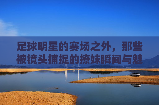 足球明星的赛场之外,那些被镜头捕捉的撩妹瞬间与魅力密码