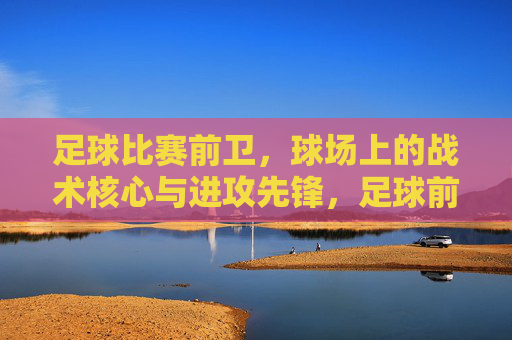 足球比赛前卫,球场上的战术核心与进攻先锋,足球前卫,球场上的战术核心与进攻先锋
