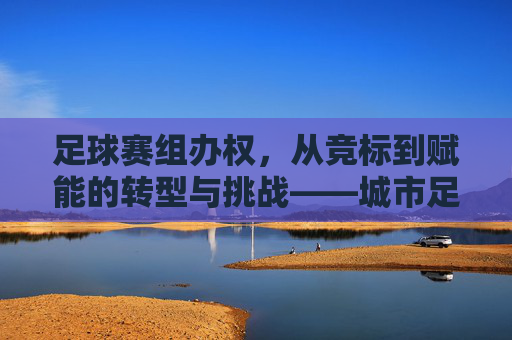 足球赛组办权，从竞标到赋能的转型与挑战——城市足球发展新路径的探索