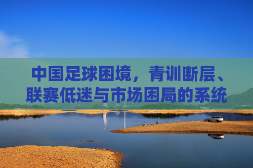 中国足球困境,青训断层、联赛低迷与市场困局的系统性反思