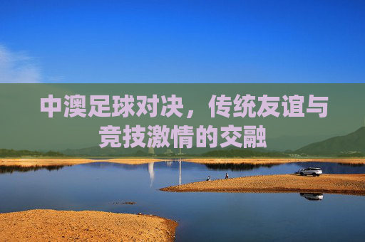 中澳足球对决,传统友谊与竞技激情的交融