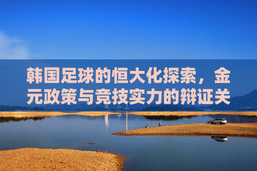 韩国足球的恒大化探索，金元政策与竞技实力的辩证关系，韩国足球的恒大化探索，金元政策与竞技实力的辩证关系