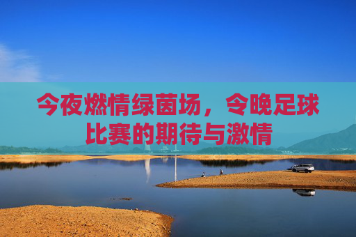 今夜燃情绿茵场,令晚足球比赛的期待与激情