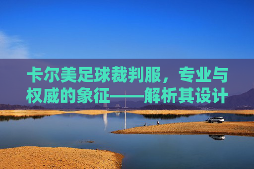 卡尔美足球裁判服，专业与权威的象征——解析其设计、功能与赛场影响力